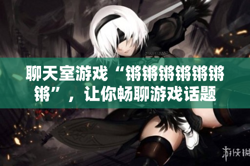 聊天室游戏“锵锵锵锵锵锵锵”，让你畅聊游戏话题