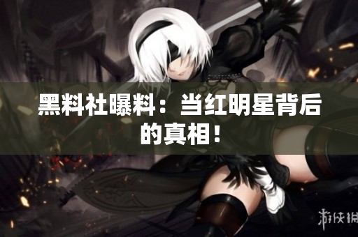 黑料社曝料：当红明星背后的真相！