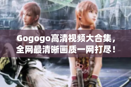 Gogogo高清视频大合集，全网最清晰画质一网打尽！
