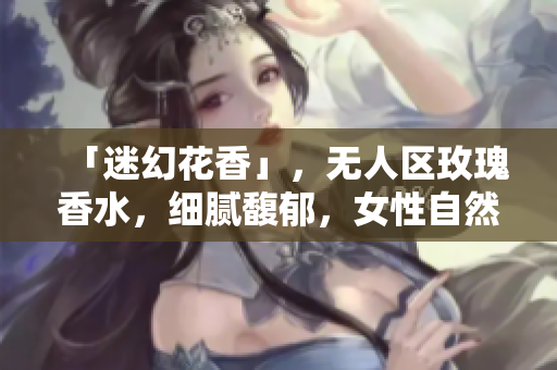 「迷幻花香」，无人区玫瑰香水，细腻馥郁，女性自然闪耀。