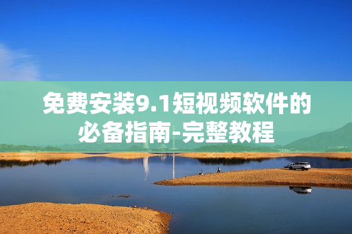 免费安装9.1短视频软件的必备指南-完整教程