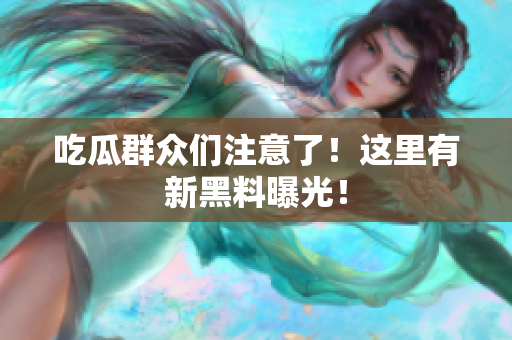 吃瓜群众们注意了！这里有新黑料曝光！