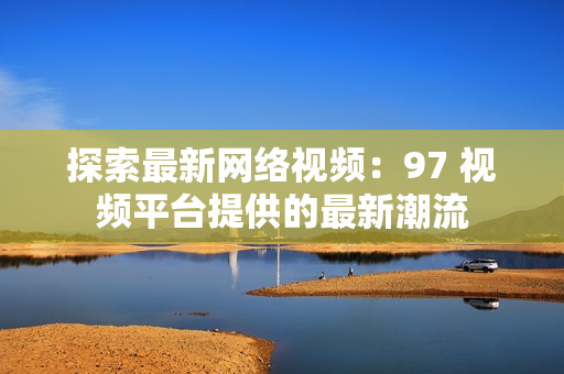 探索最新网络视频：97 视频平台提供的最新潮流
