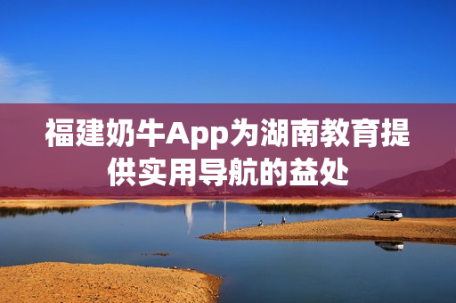 福建奶牛App为湖南教育提供实用导航的益处