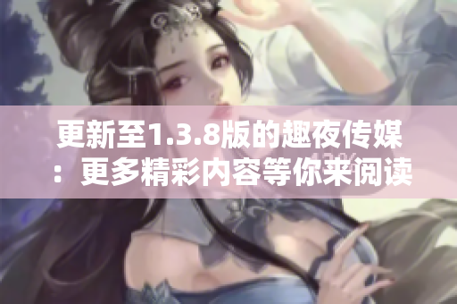 更新至1.3.8版的趣夜传媒：更多精彩内容等你来阅读