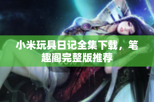 小米玩具日记全集下载，笔趣阁完整版推荐