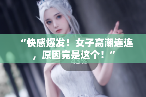 “快感爆发！女子高潮连连，原因竟是这个！”