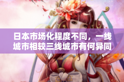 日本市场化程度不同，一线城市相较三线城市有何异同