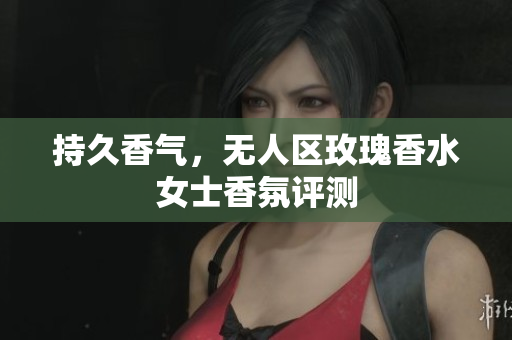 持久香气，无人区玫瑰香水女士香氛评测