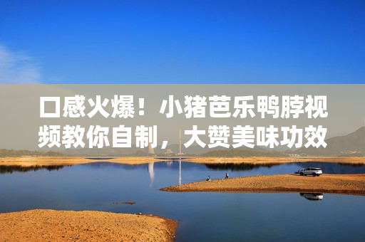 口感火爆！小猪芭乐鸭脖视频教你自制，大赞美味功效！