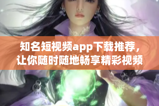知名短视频app下载推荐，让你随时随地畅享精彩视频！