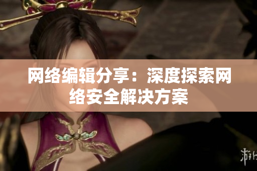网络编辑分享：深度探索网络安全解决方案