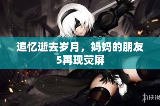 追忆逝去岁月，妈妈的朋友5再现荧屏