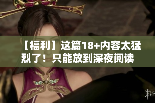 【福利】这篇18+内容太猛烈了！只能放到深夜阅读