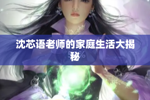 沈芯语老师的家庭生活大揭秘