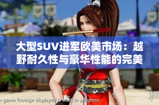 大型SUV进军欧美市场：越野耐久性与豪华性能的完美结合