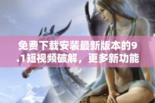 免费下载安装最新版本的9.1短视频破解，更多新功能等你体验！