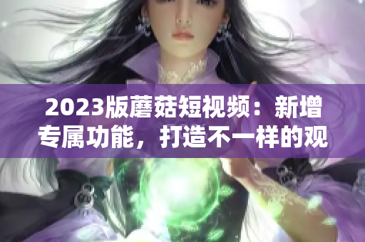 2023版蘑菇短视频：新增专属功能，打造不一样的观看体验
