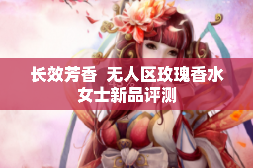 长效芳香  无人区玫瑰香水女士新品评测