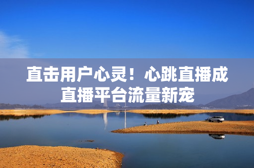 直击用户心灵！心跳直播成直播平台流量新宠