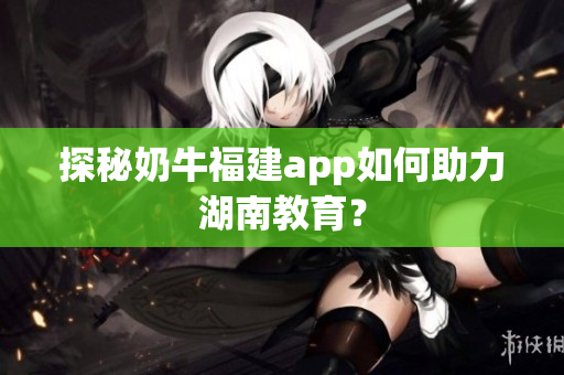探秘奶牛福建app如何助力湖南教育？