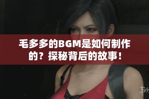 毛多多的BGM是如何制作的？探秘背后的故事！