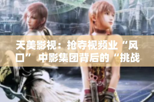 天美影视：抢夺视频业“风口” 中影集团背后的“挑战者”