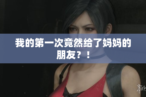 我的第一次竟然给了妈妈的朋友？！