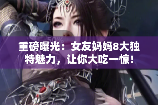 重磅曝光：女友妈妈8大独特魅力，让你大吃一惊！