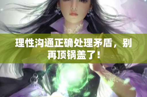 理性沟通正确处理矛盾，别再顶锅盖了！