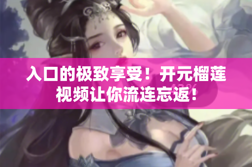 入口的极致享受！开元榴莲视频让你流连忘返！