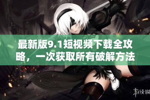 最新版9.1短视频下载全攻略，一次获取所有破解方法