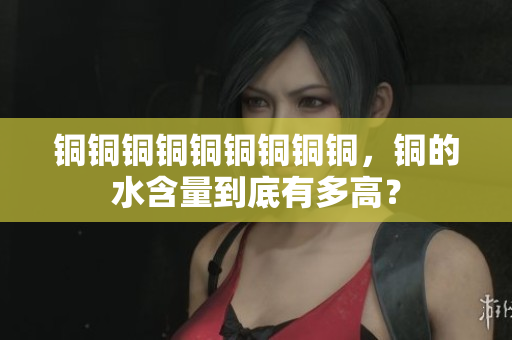 铜铜铜铜铜铜铜铜铜，铜的水含量到底有多高？