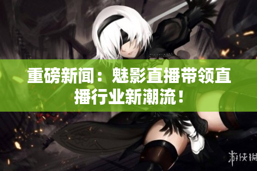重磅新闻：魅影直播带领直播行业新潮流！