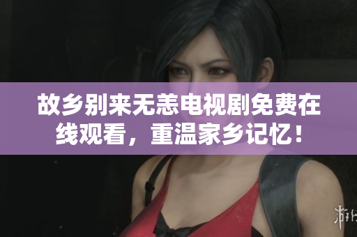 故乡别来无恙电视剧免费在线观看，重温家乡记忆！