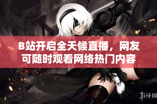 B站开启全天候直播，网友可随时观看网络热门内容
