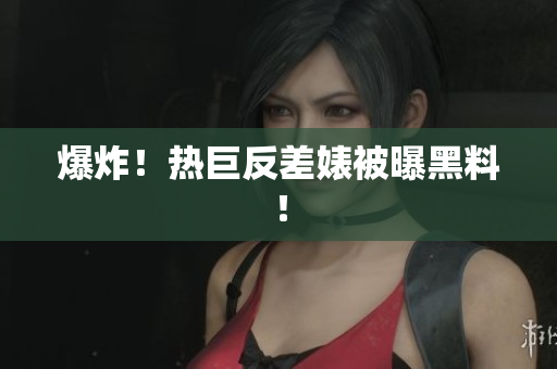 爆炸！热巨反差婊被曝黑料！