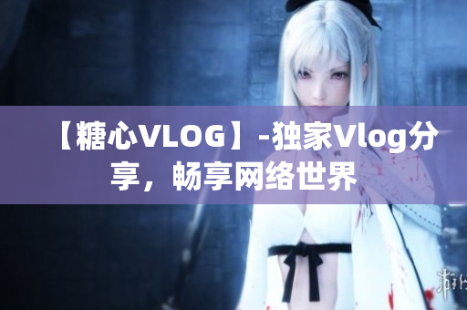 【糖心VLOG】-独家Vlog分享，畅享网络世界