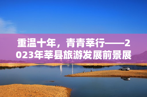 重温十年，青青莘行——2023年莘县旅游发展前景展望