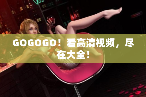 GOGOGO！看高清视频，尽在大全！