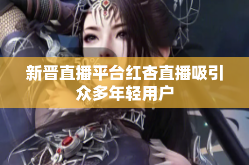 新晋直播平台红杏直播吸引众多年轻用户