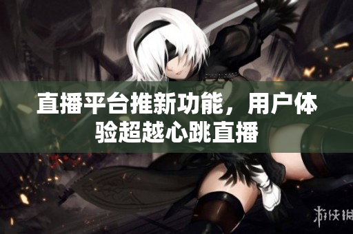直播平台推新功能，用户体验超越心跳直播