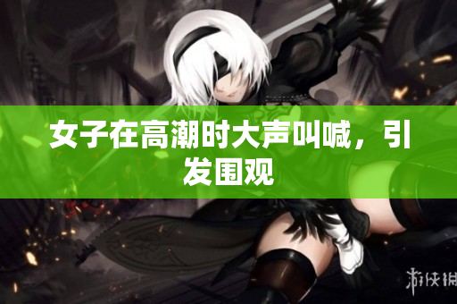女子在高潮时大声叫喊，引发围观