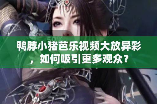 鸭脖小猪芭乐视频大放异彩，如何吸引更多观众？