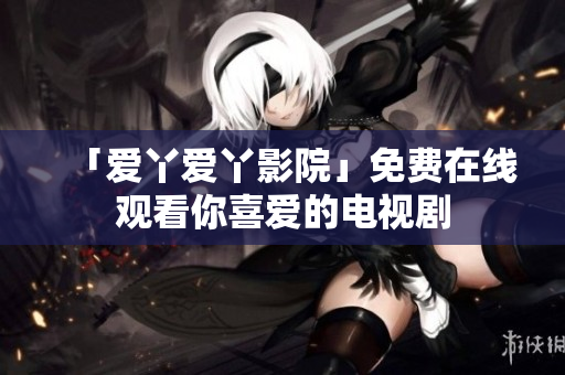 「爱丫爱丫影院」免费在线观看你喜爱的电视剧