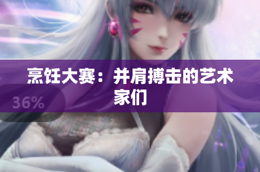 烹饪大赛：并肩搏击的艺术家们