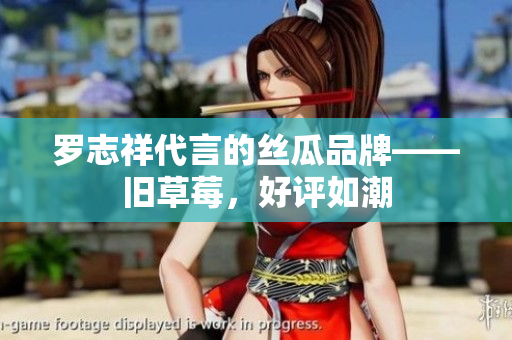 罗志祥代言的丝瓜品牌——旧草莓，好评如潮