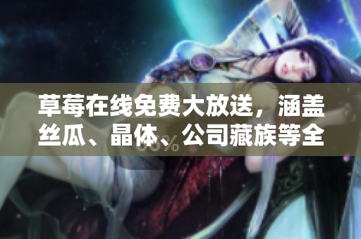 草莓在线免费大放送，涵盖丝瓜、晶体、公司藏族等全方位资讯