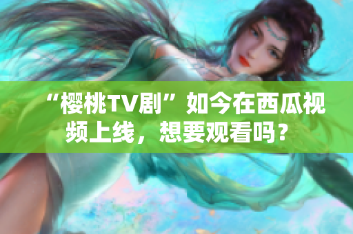 “樱桃TV剧”如今在西瓜视频上线，想要观看吗？
