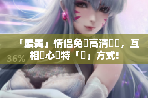 「最美」情侣免費高清視頻，互相傾心獨特「愛」方式!